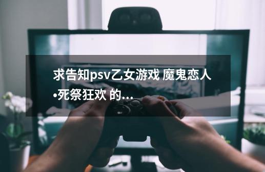 求告知psv乙女游戏 魔鬼恋人•死祭狂欢 的初回特典和限定版内所含物品 顺便求问600入手全新带初-第1张-游戏信息-龙启网