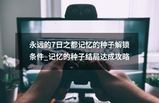 永远的7日之都记忆的种子解锁条件_记忆的种子结局达成攻略-第1张-游戏信息-龙启网