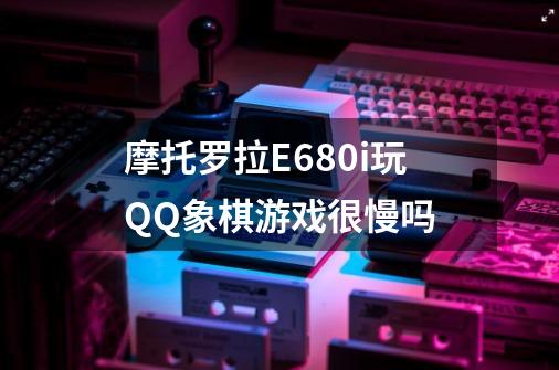 摩托罗拉E680i玩QQ象棋游戏很慢吗-第1张-游戏信息-龙启网