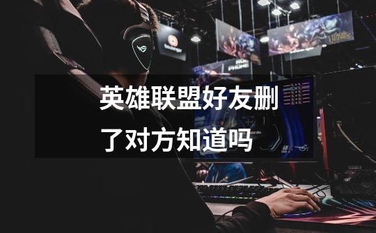 英雄联盟好友删了对方知道吗-第1张-游戏信息-龙启网