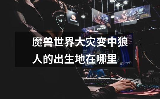 魔兽世界大灾变中狼人的出生地在哪里-第1张-游戏信息-龙启网