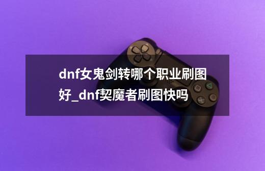 dnf女鬼剑转哪个职业刷图好?_dnf契魔者刷图快吗-第1张-游戏信息-龙启网