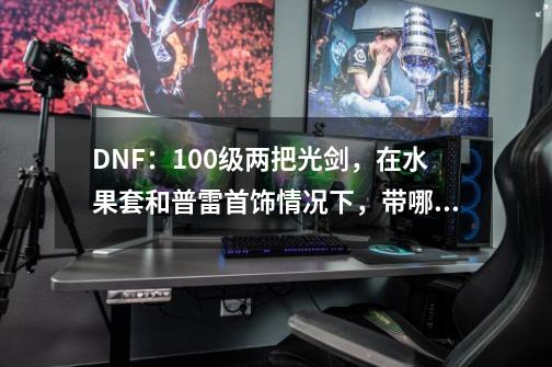 DNF:100级两把光剑,在水果套和普雷首饰情况下,带哪一个比较好-第1张-游戏信息-龙启网