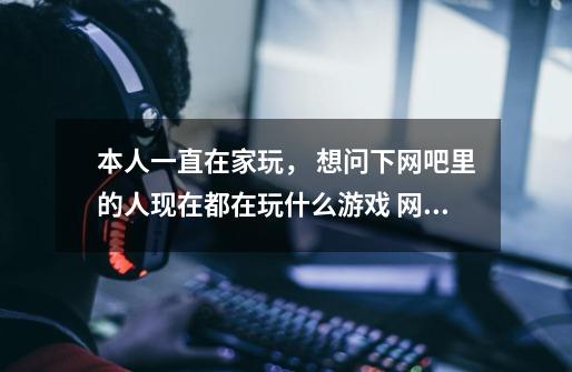 本人一直在家玩， 想问下网吧里的人现在都在玩什么游戏 网络的 现在比较无聊 不知道什么好， 玩过的推荐下-第1张-游戏信息-龙启网