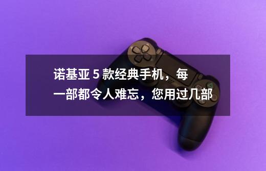 诺基亚 5 款经典手机,每一部都令人难忘,您用过几部-第1张-游戏信息-龙启网