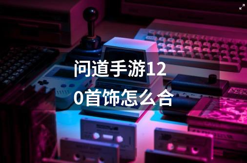 问道手游120首饰怎么合-第1张-游戏信息-龙启网