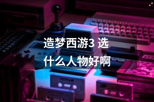 造梦西游3 选什么人物好啊-第1张-游戏信息-龙启网