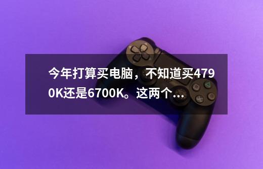 今年打算买电脑，不知道买4790K还是6700K。这两个CPU一直犹豫了很久，我买打游戏的。而且听-第1张-游戏信息-龙启网
