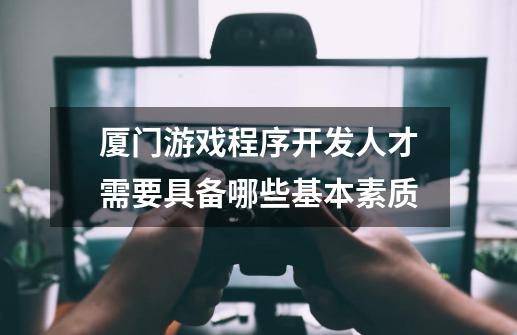 厦门游戏程序开发人才需要具备哪些基本素质-第1张-游戏信息-龙启网