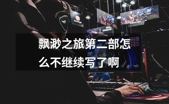 飘渺之旅第二部怎么不继续写了啊-第1张-游戏信息-龙启网