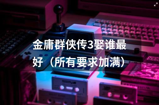 金庸群侠传3娶谁最好（所有要求加满）-第1张-游戏信息-龙启网