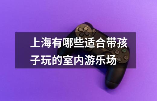 上海有哪些适合带孩子玩的室内游乐场-第1张-游戏信息-龙启网