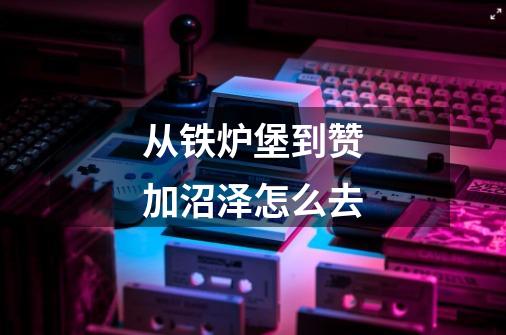 从铁炉堡到赞加沼泽怎么去-第1张-游戏信息-龙启网