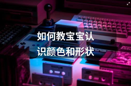 如何教宝宝认识颜色和形状-第1张-游戏信息-龙启网