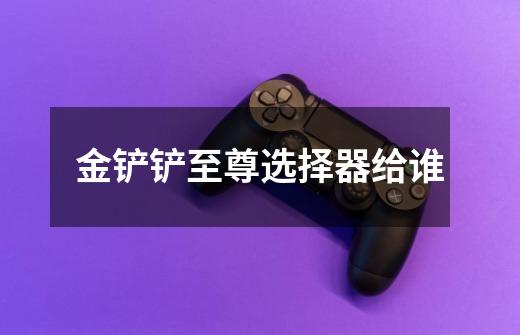 金铲铲至尊选择器给谁-第1张-游戏信息-龙启网