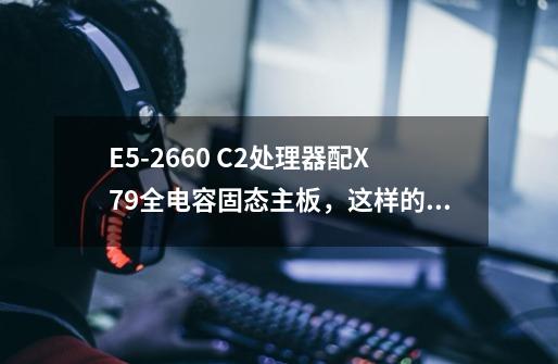 E5-2660 C2处理器配X79全电容固态主板，这样的配置低还是高-第1张-游戏信息-龙启网
