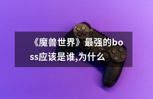 《魔兽世界》最强的boss应该是谁,为什么-第1张-游戏信息-龙启网