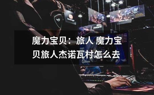 魔力宝贝:旅人 魔力宝贝旅人杰诺瓦村怎么去-第1张-游戏信息-龙启网