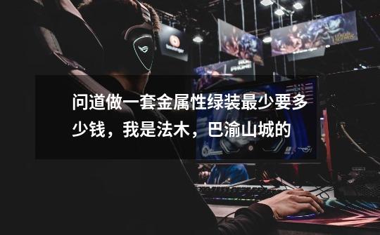 问道做一套金属性绿装最少要多少钱,我是法木,巴渝山城的-第1张-游戏信息-龙启网