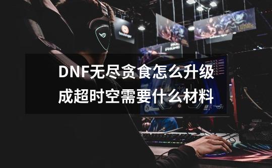 DNF无尽贪食怎么升级成超时空需要什么材料-第1张-游戏信息-龙启网