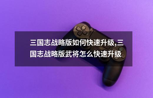 三国志战略版如何快速升级,三国志战略版武将怎么快速升级-第1张-游戏信息-龙启网