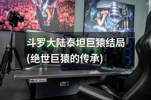 斗罗大陆泰坦巨猿结局(绝世巨猿的传承)-第1张-游戏信息-龙启网