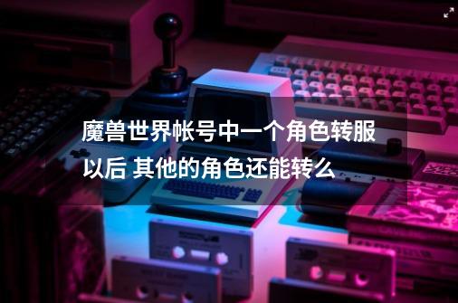 魔兽世界帐号中一个角色转服以后 其他的角色还能转么-第1张-游戏信息-龙启网