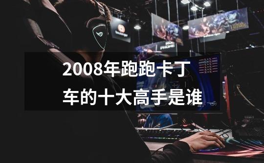 2008年跑跑卡丁车的十大高手是谁-第1张-游戏信息-龙启网