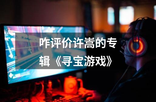 咋评价许嵩的专辑《寻宝游戏》-第1张-游戏信息-龙启网