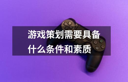 游戏策划需要具备什么条件和素质-第1张-游戏信息-龙启网