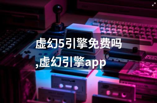虚幻5引擎免费吗,虚幻引擎app-第1张-游戏信息-龙启网