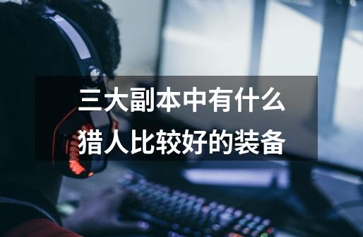 三大副本中有什么猎人比较好的装备-第1张-游戏信息-龙启网