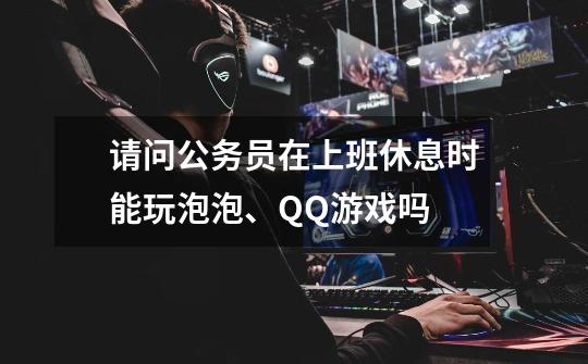 请问公务员在上班休息时能玩泡泡、QQ游戏吗-第1张-游戏信息-龙启网