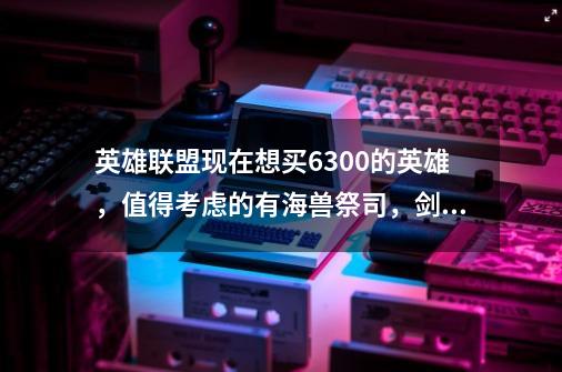 英雄联盟现在想买6300的英雄，值得考虑的有海兽祭司，剑姬，奥巴马，红领巾，奎英，小鱼淫，那个好一-第1张-游戏信息-龙启网