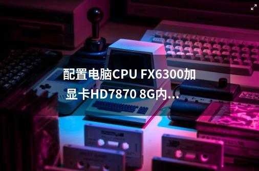 配置电脑CPU FX6300加 显卡HD7870 8G内存这样配电脑 显卡发挥有瓶颈吗-第1张-游戏信息-龙启网