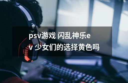 psv游戏 闪乱神乐ev 少女们的选择黄色吗-第1张-游戏信息-龙启网