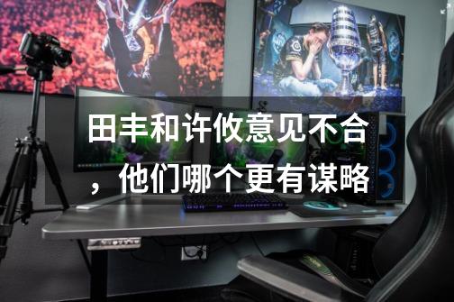 田丰和许攸意见不合,他们哪个更有谋略-第1张-游戏信息-龙启网