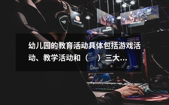 幼儿园的教育活动具体包括游戏活动、教学活动和（ 　）三大块，三者构成幼儿园教育活动的有机整体。-第1张-游戏信息-龙启网