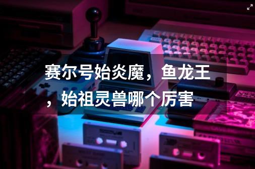 赛尔号始炎魔,鱼龙王,始祖灵兽哪个厉害-第1张-游戏信息-龙启网