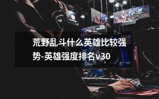 荒野乱斗什么英雄比较强势-英雄强度排名v30-第1张-游戏信息-龙启网