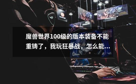 魔兽世界100级的版本装备不能重铸了,我玩狂暴战,怎么能让装备有自己职业用的属性啊-第1张-游戏信息-龙启网