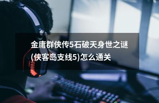 金庸群侠传5石破天身世之谜(侠客岛支线5)怎么通关-第1张-游戏信息-龙启网