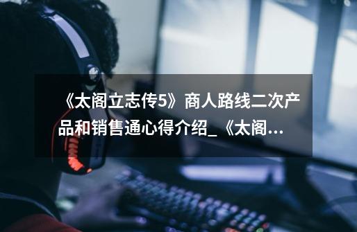《太阁立志传5》商人路线二次产品和销售通心得介绍_《太阁立志传5》商人路线二次产品和销售通心得是什么-第1张-游戏信息-龙启网