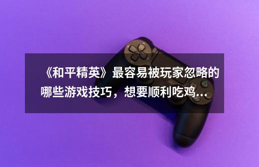 《和平精英》最容易被玩家忽略的哪些游戏技巧,想要顺利吃鸡,必须掌握-第1张-游戏信息-龙启网