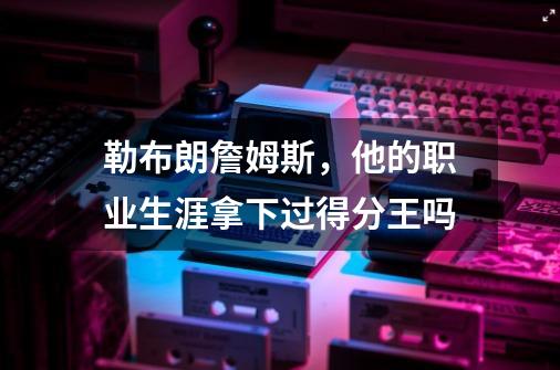 勒布朗詹姆斯,他的职业生涯拿下过得分王吗-第1张-游戏信息-龙启网