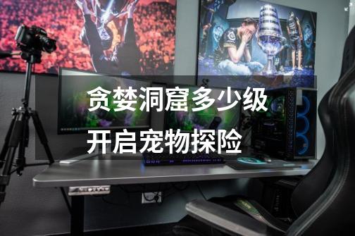 贪婪洞窟多少级开启宠物探险-第1张-游戏信息-龙启网