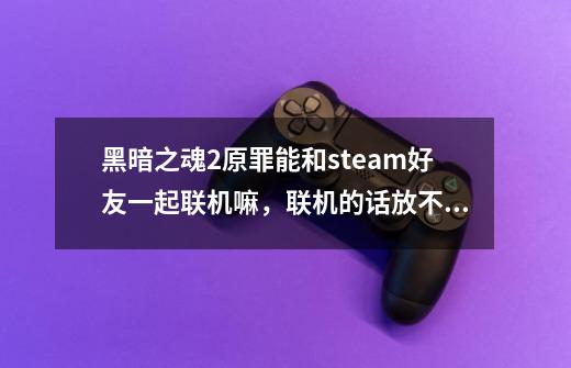 黑暗之魂2原罪能和steam好友一起联机嘛,联机的话放不方便,有时间限制嘛,求联过的解答,谢谢了-第1张-游戏信息-龙启网
