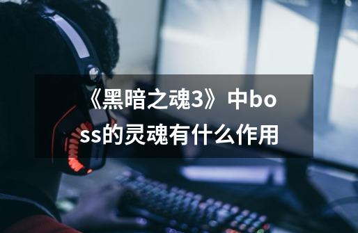 《黑暗之魂3》中boss的灵魂有什么作用-第1张-游戏信息-龙启网