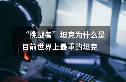 “挑战者”坦克为什么是目前世界上最重的坦克-第1张-游戏信息-龙启网