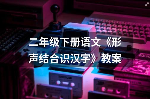 二年级下册语文《形声结合识汉字》教案-第1张-游戏信息-龙启网
